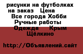 рисунки на футболках на заказ › Цена ­ 600 - Все города Хобби. Ручные работы » Одежда   . Крым,Щёлкино